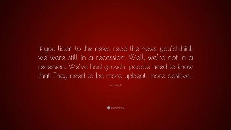 Dan Quayle Quote: “If you listen to the news, read the news, you’d think we were still in a recession. Well, we’re not in a recession. We’ve had growth; people need to know that. They need to be more upbeat, more positive...”