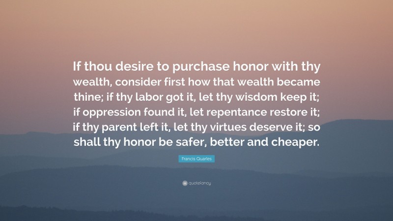 Francis Quarles Quote: “If thou desire to purchase honor with thy wealth, consider first how that wealth became thine; if thy labor got it, let thy wisdom keep it; if oppression found it, let repentance restore it; if thy parent left it, let thy virtues deserve it; so shall thy honor be safer, better and cheaper.”