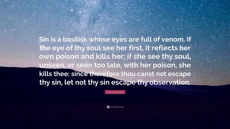 Francis Quarles Quote: “Sin is a basilisk whose eyes are full of venom. If the eye of thy soul see her first, it reflects her own poison and kills her; if she see thy soul, unseen, or seen too late, with her poison, she kills thee: since therefore thou canst not escape thy sin, let not thy sin escape thy observation.”