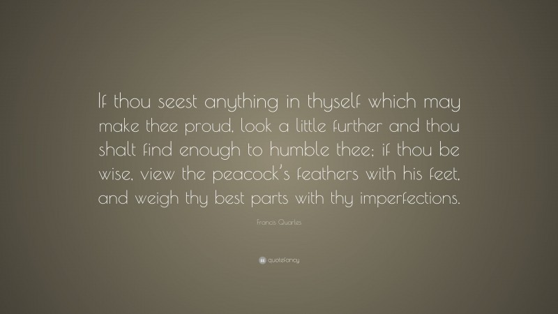 Francis Quarles Quote: “If thou seest anything in thyself which may make thee proud, look a little further and thou shalt find enough to humble thee; if thou be wise, view the peacock’s feathers with his feet, and weigh thy best parts with thy imperfections.”