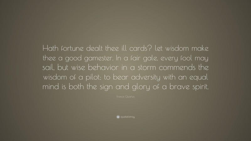 Francis Quarles Quote: “Hath fortune dealt thee ill cards? let wisdom make thee a good gamester. In a fair gale, every fool may sail, but wise behavior in a storm commends the wisdom of a pilot; to bear adversity with an equal mind is both the sign and glory of a brave spirit.”
