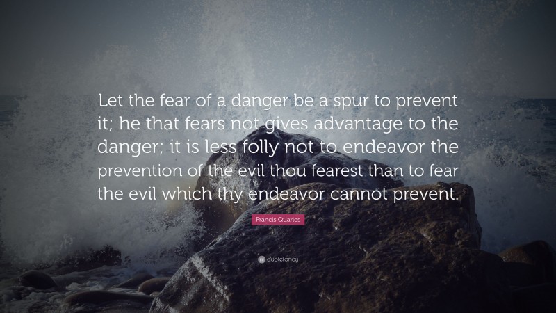 Francis Quarles Quote: “Let the fear of a danger be a spur to prevent it; he that fears not gives advantage to the danger; it is less folly not to endeavor the prevention of the evil thou fearest than to fear the evil which thy endeavor cannot prevent.”