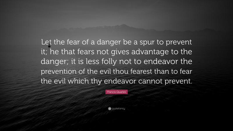 Francis Quarles Quote: “Let the fear of a danger be a spur to prevent it; he that fears not gives advantage to the danger; it is less folly not to endeavor the prevention of the evil thou fearest than to fear the evil which thy endeavor cannot prevent.”