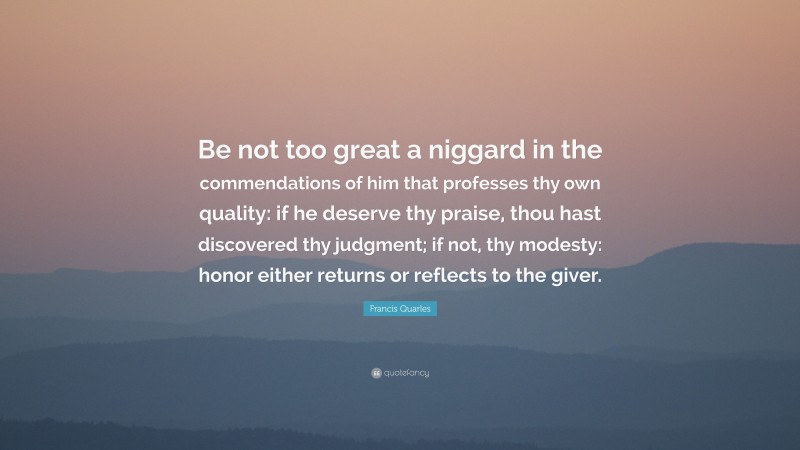 Francis Quarles Quote: “Be not too great a niggard in the commendations of him that professes thy own quality: if he deserve thy praise, thou hast discovered thy judgment; if not, thy modesty: honor either returns or reflects to the giver.”