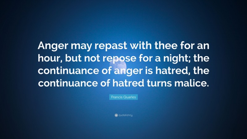 Francis Quarles Quote: “Anger may repast with thee for an hour, but not repose for a night; the continuance of anger is hatred, the continuance of hatred turns malice.”