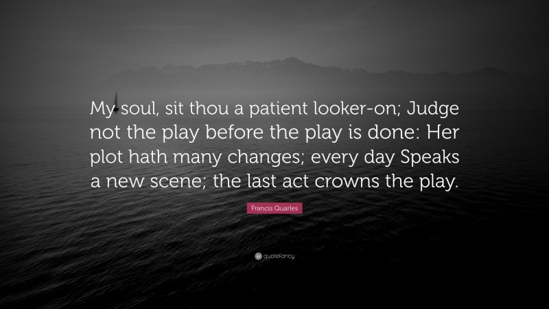 Francis Quarles Quote: “My soul, sit thou a patient looker-on; Judge not the play before the play is done: Her plot hath many changes; every day Speaks a new scene; the last act crowns the play.”