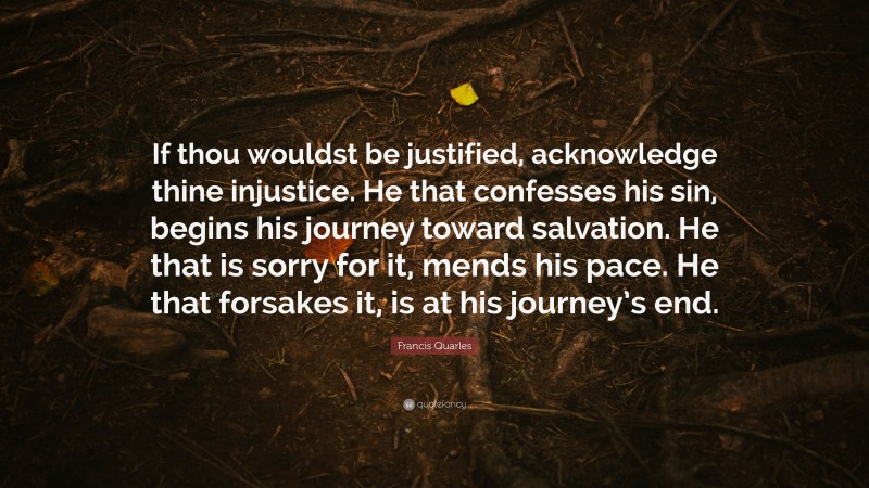Francis Quarles Quote: “If thou wouldst be justified, acknowledge thine injustice. He that confesses his sin, begins his journey toward salvation. He that is sorry for it, mends his pace. He that forsakes it, is at his journey’s end.”