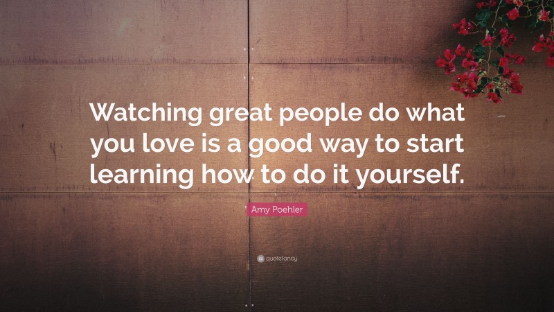 Amy Poehler Quote: “Watching great people do what you love is a good way to start learning how to do it yourself.”