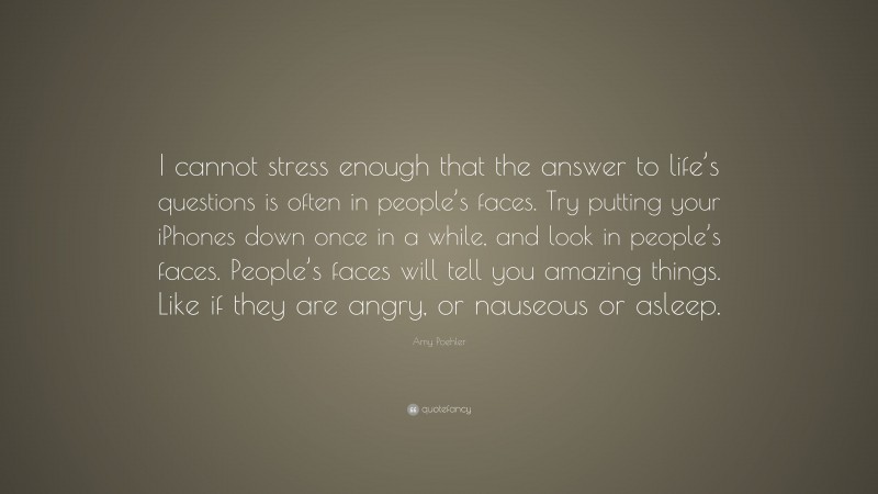 Amy Poehler Quote: “I cannot stress enough that the answer to life’s questions is often in people’s faces. Try putting your iPhones down once in a while, and look in people’s faces. People’s faces will tell you amazing things. Like if they are angry, or nauseous or asleep.”