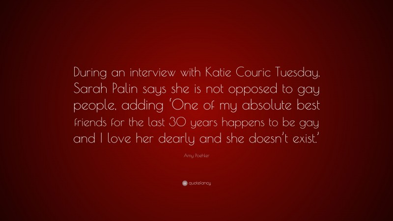 Amy Poehler Quote: “During an interview with Katie Couric Tuesday, Sarah Palin says she is not opposed to gay people, adding ‘One of my absolute best friends for the last 30 years happens to be gay and I love her dearly and she doesn’t exist.’”