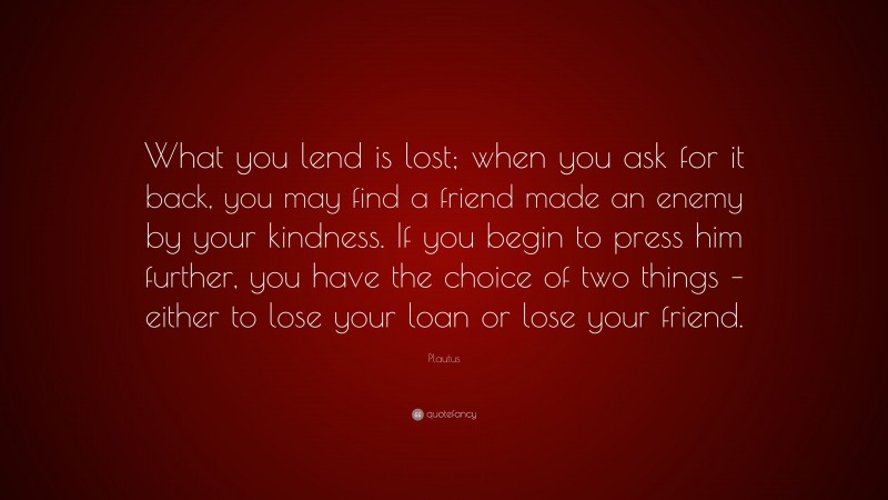 Plautus Quote: “What you lend is lost; when you ask for it back, you may find a friend made an enemy by your kindness. If you begin to press him further, you have the choice of two things – either to lose your loan or lose your friend.”