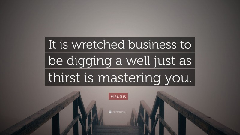 Plautus Quote: “It is wretched business to be digging a well just as thirst is mastering you.”