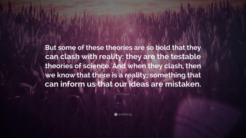 Karl Popper Quote: “But some of these theories are so bold that they can clash with reality: they are the testable theories of science. And when they clash, then we know that there is a reality; something that can inform us that our ideas are mistaken.”