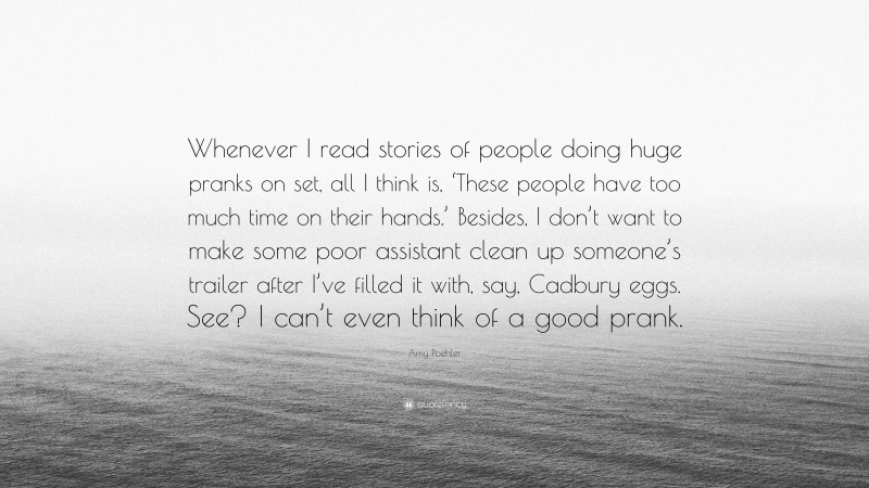 Amy Poehler Quote: “Whenever I read stories of people doing huge pranks on set, all I think is, ‘These people have too much time on their hands.’ Besides, I don’t want to make some poor assistant clean up someone’s trailer after I’ve filled it with, say, Cadbury eggs. See? I can’t even think of a good prank.”