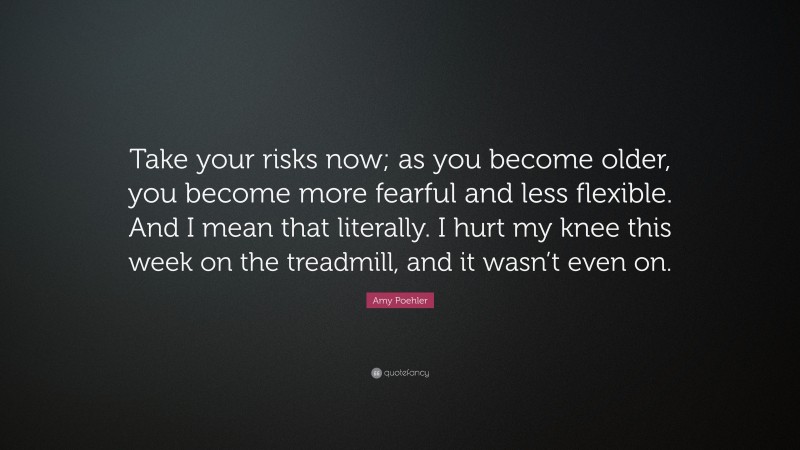 Amy Poehler Quote: “Take your risks now; as you become older, you become more fearful and less flexible. And I mean that literally. I hurt my knee this week on the treadmill, and it wasn’t even on.”