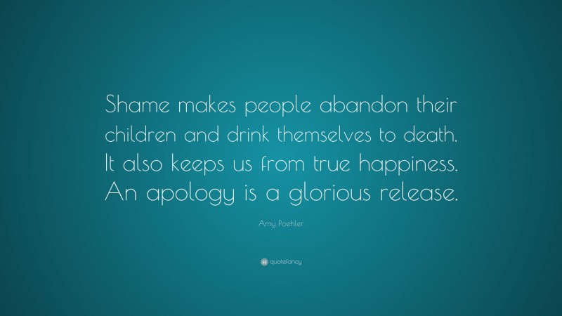 Amy Poehler Quote: “Shame makes people abandon their children and drink themselves to death. It also keeps us from true happiness. An apology is a glorious release.”
