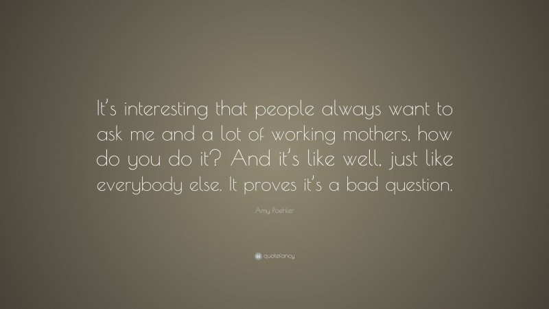 Amy Poehler Quote: “It’s interesting that people always want to ask me and a lot of working mothers, how do you do it? And it’s like well, just like everybody else. It proves it’s a bad question.”