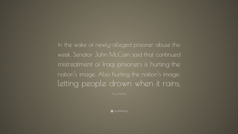 Amy Poehler Quote: “In the wake of newly-alleged prisoner abuse this week, Senator John McCain said that continued mistreatment of Iraqi prisoners is hurting the nation’s image. Also hurting the nation’s image: letting people drown when it rains.”