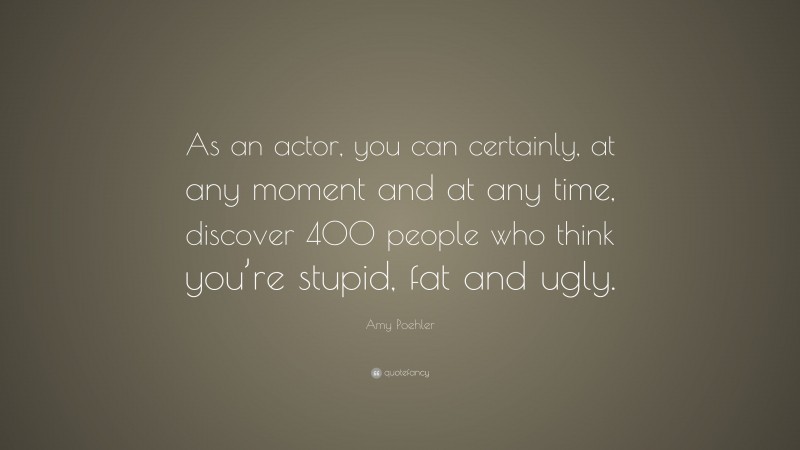 Amy Poehler Quote: “As an actor, you can certainly, at any moment and at any time, discover 400 people who think you’re stupid, fat and ugly.”