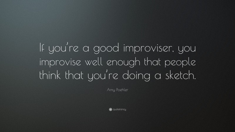 Amy Poehler Quote: “If you’re a good improviser, you improvise well enough that people think that you’re doing a sketch.”