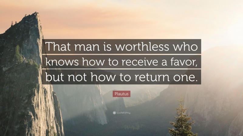 Plautus Quote: “That man is worthless who knows how to receive a favor, but not how to return one.”