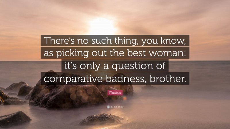 Plautus Quote: “There’s no such thing, you know, as picking out the best woman: it’s only a question of comparative badness, brother.”