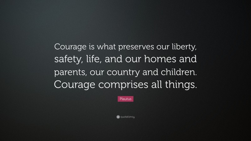 Plautus Quote: “Courage is what preserves our liberty, safety, life, and our homes and parents, our country and children. Courage comprises all things.”