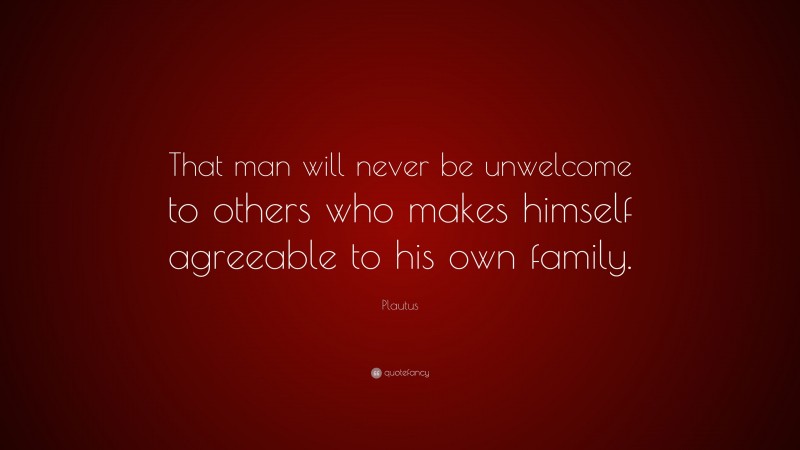 Plautus Quote: “That man will never be unwelcome to others who makes himself agreeable to his own family.”
