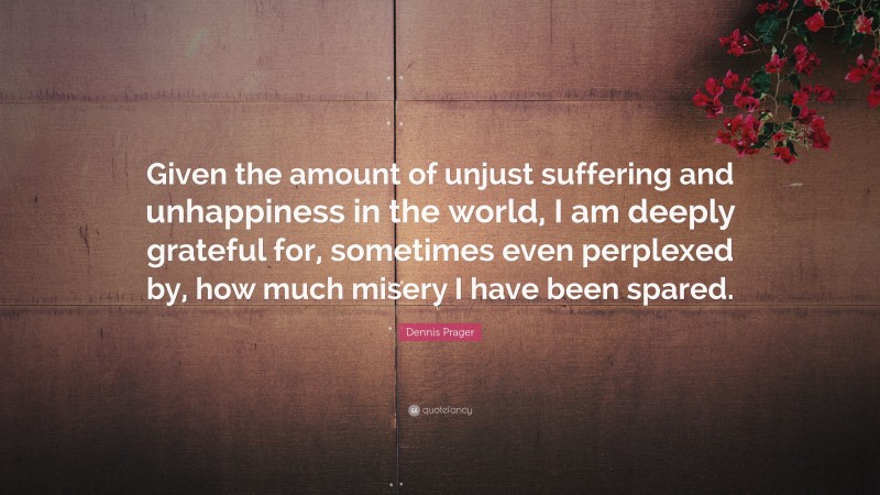 Dennis Prager Quote: “Given the amount of unjust suffering and unhappiness in the world, I am deeply grateful for, sometimes even perplexed by, how much misery I have been spared.”