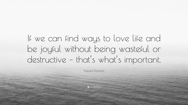 Natalie Portman Quote: “If we can find ways to love life and be joyful without being wasteful or destructive – that’s what’s important.”