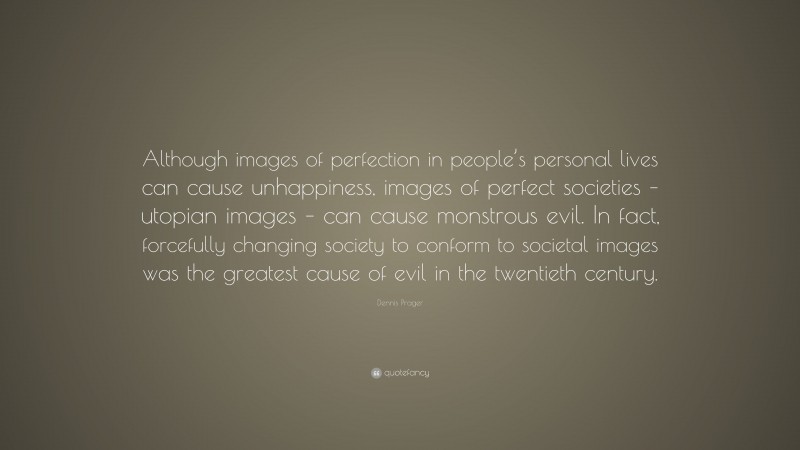 Dennis Prager Quote: “Although images of perfection in people’s personal lives can cause unhappiness, images of perfect societies – utopian images – can cause monstrous evil. In fact, forcefully changing society to conform to societal images was the greatest cause of evil in the twentieth century.”