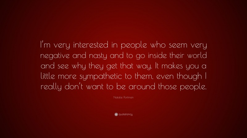 Natalie Portman Quote: “I’m very interested in people who seem very negative and nasty and to go inside their world and see why they get that way. It makes you a little more sympathetic to them, even though I really don’t want to be around those people.”