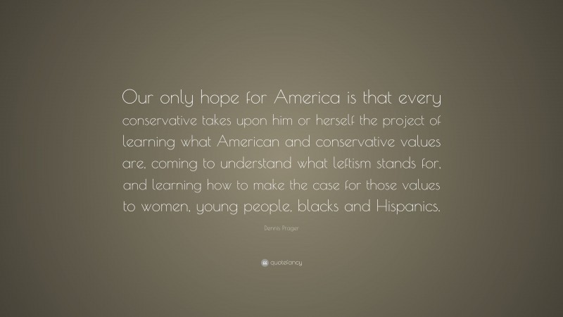 Dennis Prager Quote: “Our only hope for America is that every conservative takes upon him or herself the project of learning what American and conservative values are, coming to understand what leftism stands for, and learning how to make the case for those values to women, young people, blacks and Hispanics.”