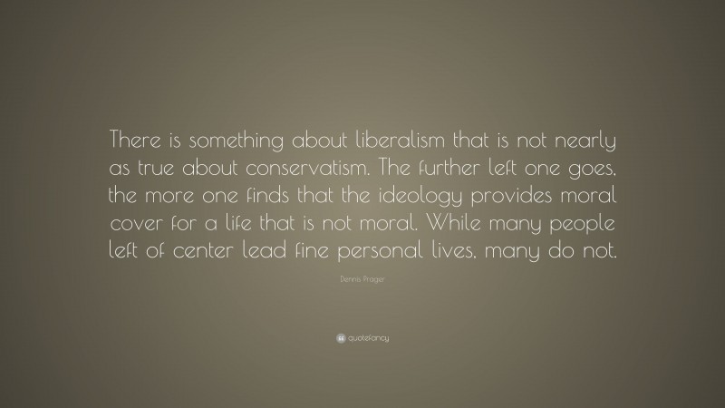 Dennis Prager Quote: “There is something about liberalism that is not nearly as true about conservatism. The further left one goes, the more one finds that the ideology provides moral cover for a life that is not moral. While many people left of center lead fine personal lives, many do not.”