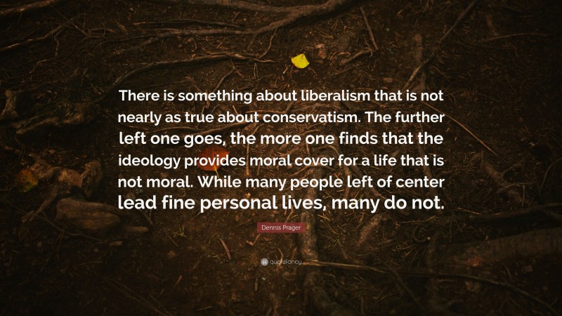Dennis Prager Quote: “There is something about liberalism that is not nearly as true about conservatism. The further left one goes, the more one finds that the ideology provides moral cover for a life that is not moral. While many people left of center lead fine personal lives, many do not.”