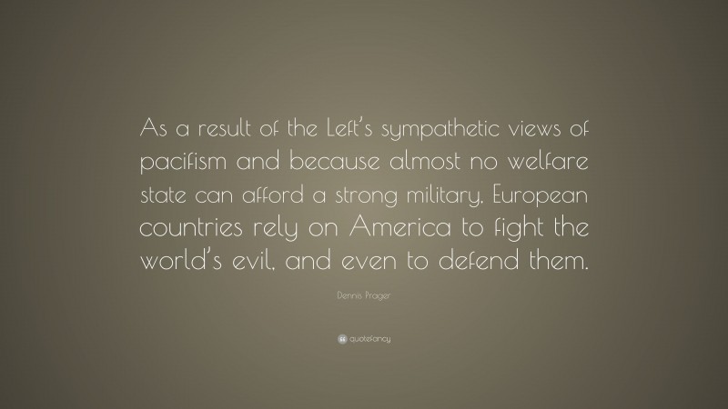 Dennis Prager Quote: “As a result of the Left’s sympathetic views of pacifism and because almost no welfare state can afford a strong military, European countries rely on America to fight the world’s evil, and even to defend them.”