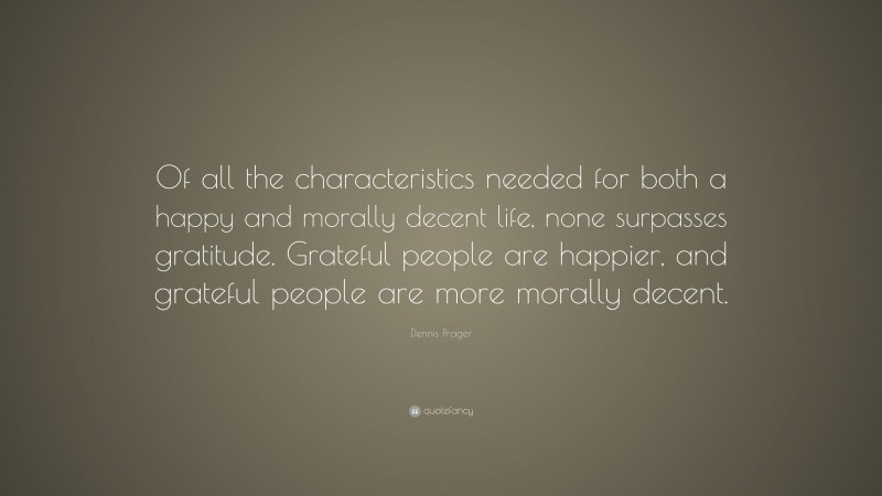 Dennis Prager Quote: “Of all the characteristics needed for both a happy and morally decent life, none surpasses gratitude. Grateful people are happier, and grateful people are more morally decent.”