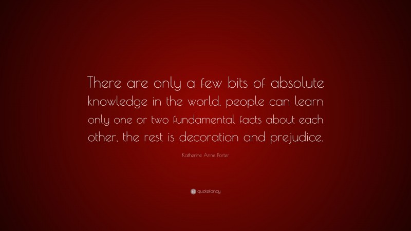 Katherine Anne Porter Quote: “There are only a few bits of absolute knowledge in the world, people can learn only one or two fundamental facts about each other, the rest is decoration and prejudice.”