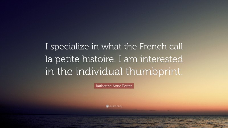 Katherine Anne Porter Quote: “I specialize in what the French call la petite histoire. I am interested in the individual thumbprint.”