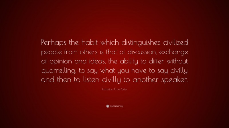 Katherine Anne Porter Quote: “Perhaps the habit which distinguishes civilized people from others is that of discussion, exchange of opinion and ideas, the ability to differ without quarrelling, to say what you have to say civilly and then to listen civilly to another speaker.”