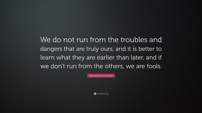 Katherine Anne Porter Quote: “We do not run from the troubles and dangers that are truly ours, and it is better to learn what they are earlier than later, and if we don’t run from the others, we are fools.”