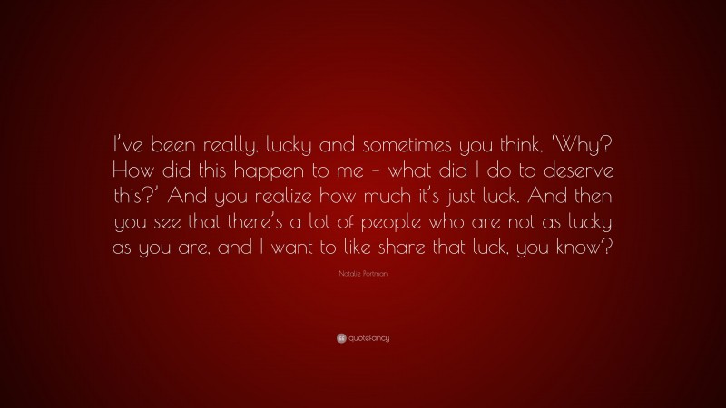 Natalie Portman Quote: “I’ve been really, lucky and sometimes you think, ‘Why? How did this happen to me – what did I do to deserve this?’ And you realize how much it’s just luck. And then you see that there’s a lot of people who are not as lucky as you are, and I want to like share that luck, you know?”