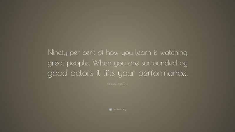 Natalie Portman Quote: “Ninety per cent of how you learn is watching great people. When you are surrounded by good actors it lifts your performance.”