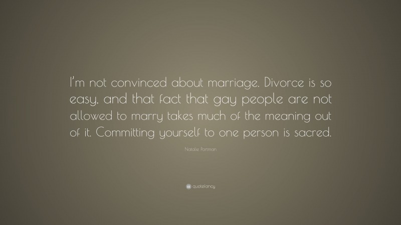 Natalie Portman Quote: “I’m not convinced about marriage. Divorce is so easy, and that fact that gay people are not allowed to marry takes much of the meaning out of it. Committing yourself to one person is sacred.”