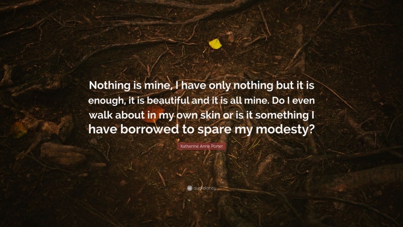 Katherine Anne Porter Quote: “Nothing is mine, I have only nothing but it is enough, it is beautiful and it is all mine. Do I even walk about in my own skin or is it something I have borrowed to spare my modesty?”
