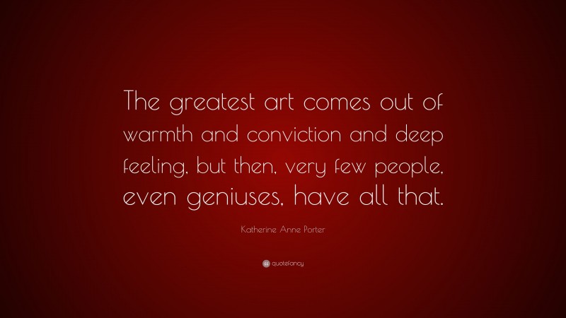 Katherine Anne Porter Quote: “The greatest art comes out of warmth and conviction and deep feeling, but then, very few people, even geniuses, have all that.”