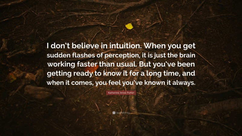 Katherine Anne Porter Quote: “I don’t believe in intuition. When you get sudden flashes of perception, it is just the brain working faster than usual. But you’ve been getting ready to know it for a long time, and when it comes, you feel you’ve known it always.”