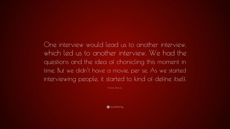 Keanu Reeves Quote: “One interview would lead us to another interview, which led us to another interview. We had the questions and the idea of chonicling this moment in time. But we didn’t have a movie, per se. As we started interviewing people, it started to kind of define itself.”