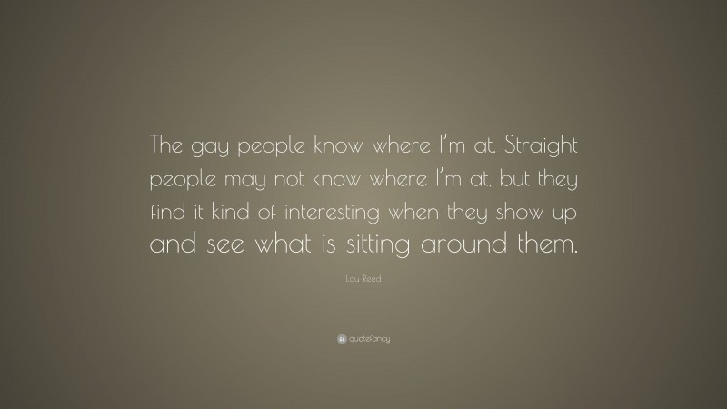 Lou Reed Quote: “The gay people know where I’m at. Straight people may not know where I’m at, but they find it kind of interesting when they show up and see what is sitting around them.”