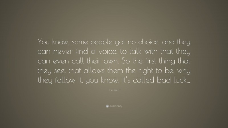 Lou Reed Quote: “You know, some people got no choice, and they can never find a voice, to talk with that they can even call their own. So the first thing that they see, that allows them the right to be, why they follow it, you know, it’s called bad luck...”